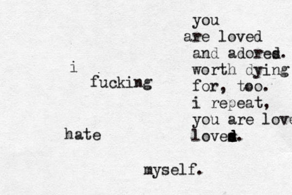 i fucking hate myself. you r a e loved and adores d. worth dying for, too. i repeat, you are loved loves d d s s d d. 