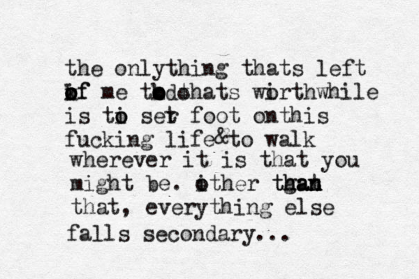 the onlything thats left k of o o o if me tk o o o o thats wi orthwhile is ti o o ser t foot onthis fucking life to walk do wherever it is that you might be. i other tgat han than n n o that, everything else falls secondary... & 