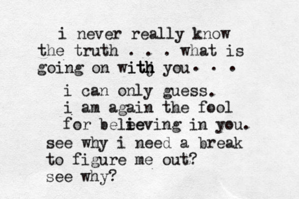 i never really know the truth . . . what is going on witj h h ith you i can only guess i am again the fool for bele ie ieving in you. . . . . see why i need a break to figure me out? see why?