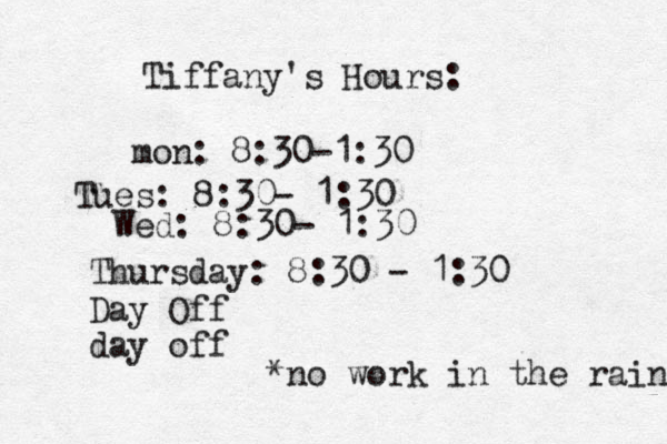 Tiffany's Hours: mon: 8:30-1:30 Tues: 8:30- 1:30 Wed: 8:30- 1:30 Thursday: 8:30 - 1:30 Day Off day off *no work in the rain 