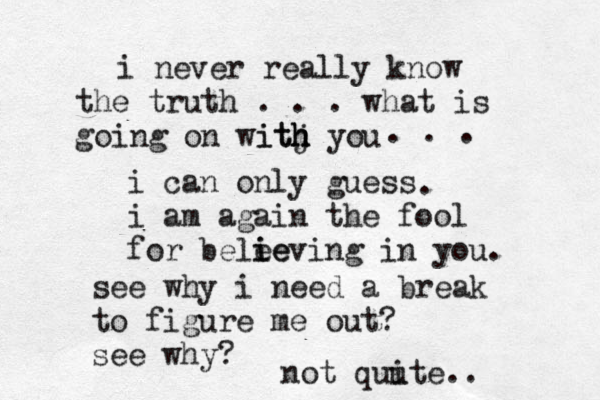 i never really know the truth . . . what is going on witj h h ith you i can only guess i am again the fool for bele ie ieving in you. . . . . see why i need a break to figure me out? see why? not quu ite.. 
