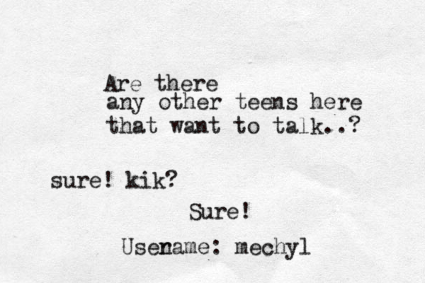 any other teens here that want to talk..? Are there sure! kik? Sure! Usenam r e: mechyl 