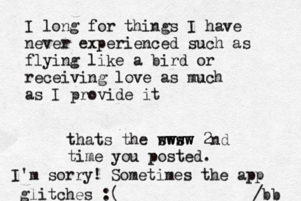 I long for things I have never experienced such as flying like a bird or receiving love as much as I provide it /bb thats the sws www wwww 2nd time you posted. I'm sorry! Sometimes the app glitches :(