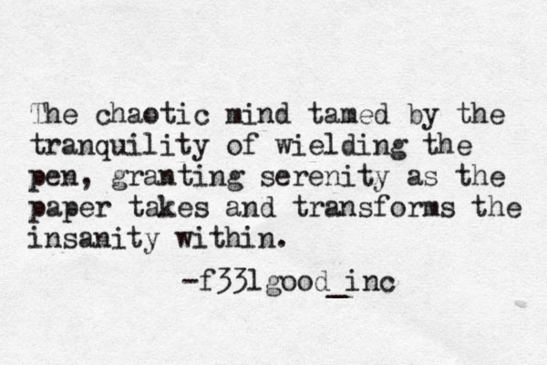 The chaotic mind tamed by the tranquility of wielding the pen, granting serenity as the paper takes and transforms the insanity within. -f33lgood_inc 