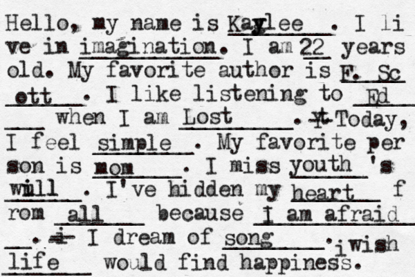 Hello, my name is ________. I li ve in ___________. I am __ years old. My favorite author is _____ ______. I like listening to _____ ___ when I am _________. t Y -- Today, I feel ________. My favorite per son is _______. I miss ______'s ______. I've hidden my _______ f rom _______ because ______________ __. i - -- I dream of ________. i wish _______ would find happiness. Kag y ylee imagination 22 F. Sc ott Ed Lost simple mom youth wull i ill heart all i I am afraid song life