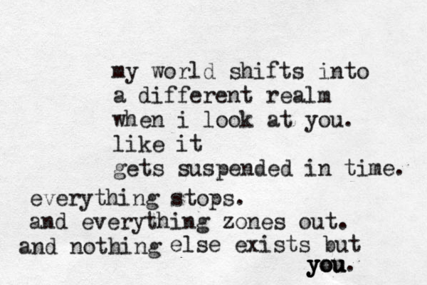 my world shifts into a different realm when i look at you . like it gets suspended in time. everything stops. and everything zones out. and nothing else exists but you. you you 