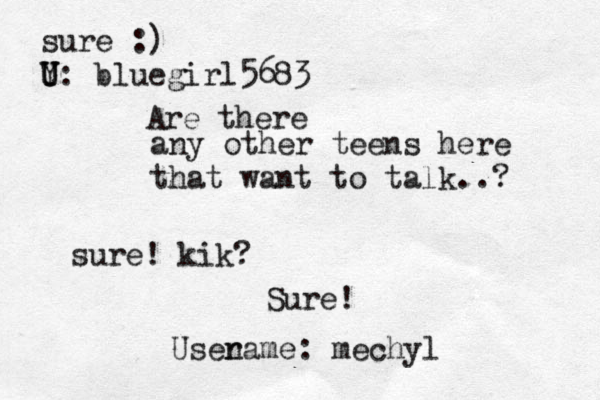 any other teens here that want to talk..? Are there sure! kik? Sure! Usenam r e: mechyl sure :) Y U U: bluegir l5683