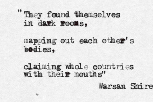 They found themselves in dark rooms, mapping out each other's bodies, claiming whole countries with their mouths" " Warsan Shire 