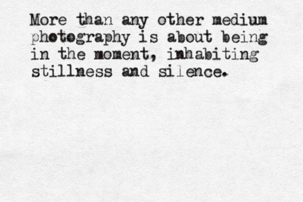 More than any other medium photography is about being in the moment, inhabiting stillness and silence.