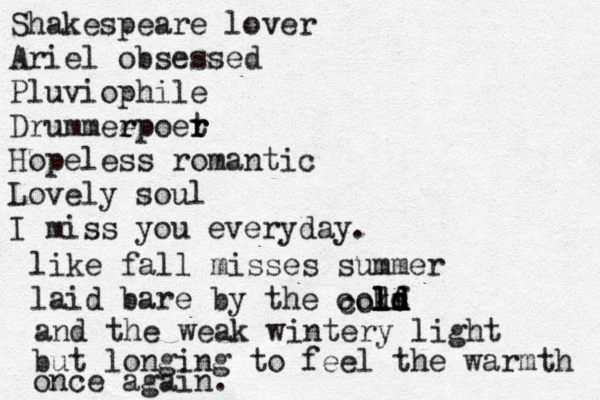 Shakespeare lover Ariel obsessed Pluviophi le Drummeep r r oer t r Hopeless romantic Lovely soul I miss you everyday. like fall misses summer laid bare by the cokf l l ld d d s d l co l and the weak wintery light but longing to feel the warmth once again. 