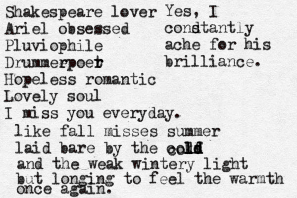 Shakespeare lover Ariel obsessed Pluviophi le Drummeep r r oer t r Hopeless romantic Lovely soul I miss you everyday. like fall misses summer laid bare by the cokf l l ld d d s d l co l and the weak wintery light but longing to feel the warmth once again. Yes, I condt s s antly ache for his brilliance. 