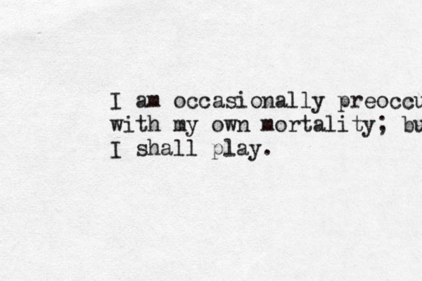 I am occasionally preoccupied with my own mortality; but today I shall play.