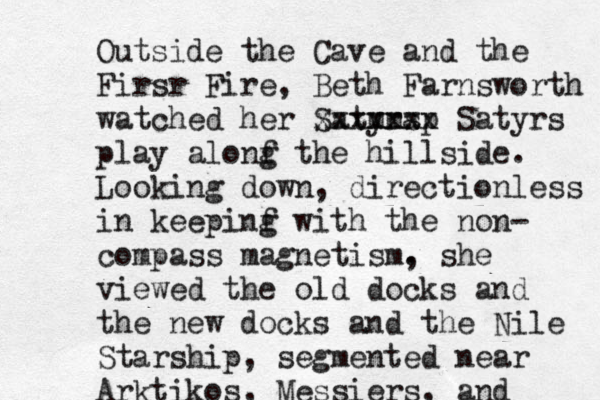 Outside the Cave and the Firsr Fire, Beth Farnsworth watched her Satyra sp mm xxxxxxx Satyrs play alonf g the hillside. Looking down , directionless in keepinf g with the non- compass magnetism. , she viewed the old docks and the new docks and the Nile Starship, segmented near Arktikos, Messiers, and 