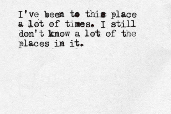 I've been to this place a lot of times . I still don't know a lot of the places in it . 