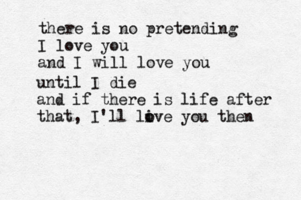 there is no pretending I love you and I will love you until I die and if there is life after that, I'll li o ove you then 