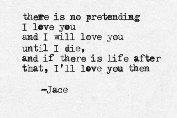 there is no pretending I love you and I will love you until I die, and if there is life after that, I'll love you then -Jace 