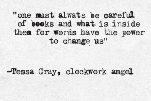 "one must alwats be careful of books and d what is inside them for words have the power to change us" -Tessa Gray , clockwork angel 