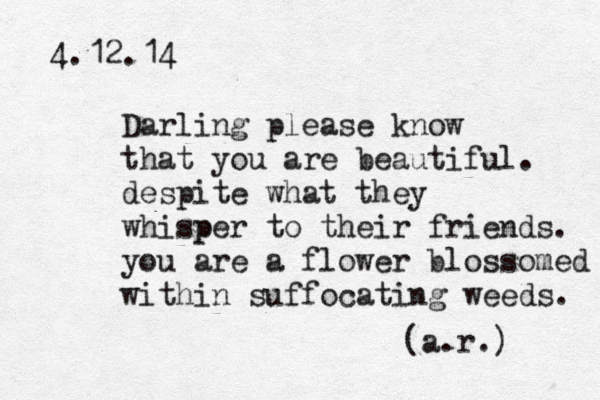 4.12.14 Darling please know that you are beautiful. despite what they whisper p to their friends. you are a flower blossomed within suffocating weeds. (a.r.) 