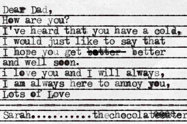 _____________________________________ _____________________________________ ____________________________________ ____________________________________ _____________________________________ _____________________________________ ______________________________________ _____________________________________ ______________________________________ _______________________-------------- ----------------------- ______________ _____________________________________ Dear Dad, How are you? I've heard that you have a cold, I would just like to say that I hope you get ba e e etter- - ------- ------- better and well soon. i love you and I will always, I am always here to annoy you, Lots of Love Sarah ...........thechocolates eater ee eeee 