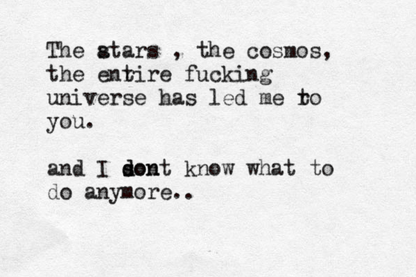 The atars s , the cosmos, the enr tire fucking universe has led me ro t you. and I son d s dont know what to do anymore..
