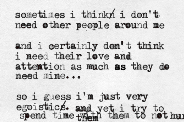 sometimes i thinkn / i don't need other people around me and i certainly don't think i need their love and attention as much ss as they do need mine... so i guess i'm just very egoistics /. and yet i try to spend time with them to not hurt them