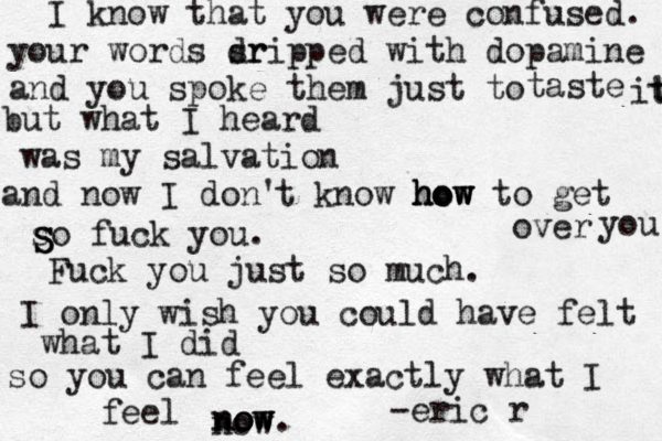 I know that you were confused. your words srip dr ped with dopamine and you spoke them just to taste it t but what I heard was my salvation and now I don' t know how how how to get over you so fuck you. Fuck you just so much. I only wish you could have felt what I did so you can feel exactly what I feel now now ow now . -eric r S S S 