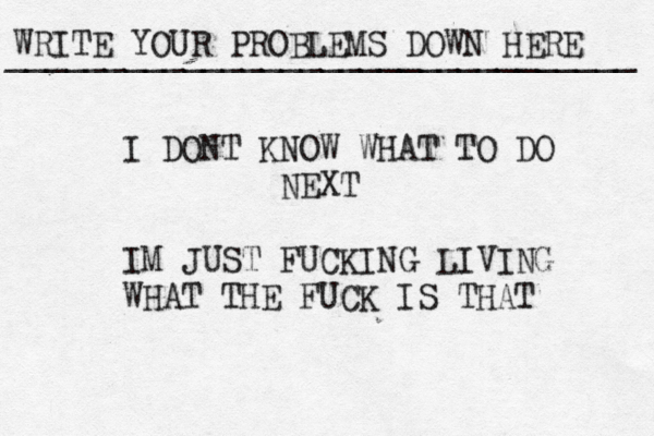 WRITE YOUR PROBLEMS DOWN HERE ________________________________ I DONT KNOW WHAT TO DO NEXT IM JUST FUCKING LIVING WHAT THE FUCK IS THAT 