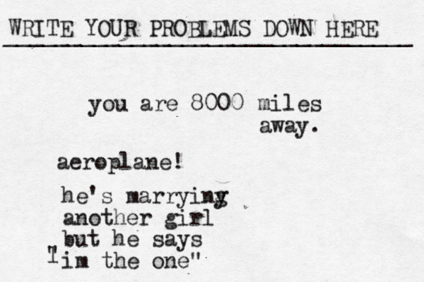 WRITE YOUR PROBLEMS DOWN HERE ________________________________ you are 8000 miles away. aeroplane! he's marryiny g another girl but he says im the one" l " 