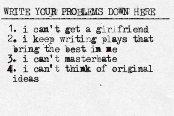 WRITE YOUR PROBLEMS DOWN HERE ________________________________ 1. i can't get a girlfriend 2. i keep writing plays that b ring the best in me 3. i can't masterbate 4. i can't think of original ideas