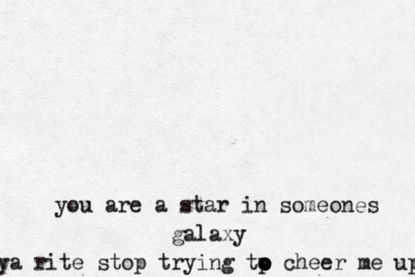 you are a star in someones galaxy ya rite stop trying tp o o o o o cheer me up 