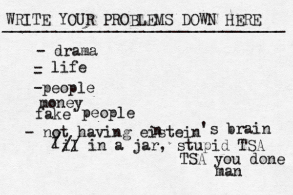 WRITE YOUR PROBLEMS DOWN HERE ________________________________ - drama - life - -people money fake people - not having eistein n 's brain I / I i // in a jar , stupid TSA TSA you done man 