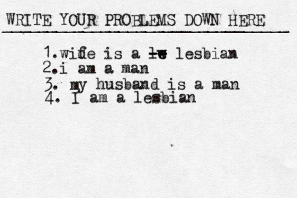 WRITE YOUR PROBLEMS DOWN HERE ________________________________ 1.wid fe is a lw e e -- -- lesbian 2.i am a man 3. m y husband is a man 4. I am a lesbian