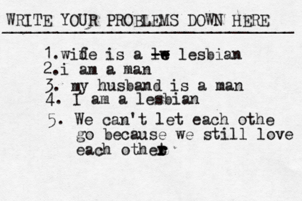 WRITE YOUR PROBLEMS DOWN HERE ________________________________ 1.wid fe is a lw e e -- -- lesbian 2.i am a man 3. m y husband is a man 4. I am a lesbian 5. We can't let each othe go because we still love each othet r r r r r r 