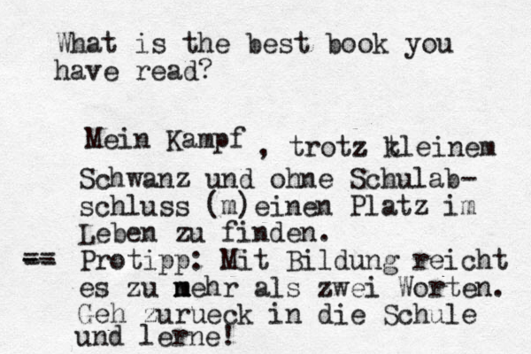 What is the best book you have read? Mein Kampf , trotz z t kleinem Schwanz und ohne Schulab- schluss (m)einen P latz im Leben zu finden. Protipp: Mit Bildung reicht es zu n m mehr als zwei Worten. Geh zurueck in die Schule und lerne! - -- == 