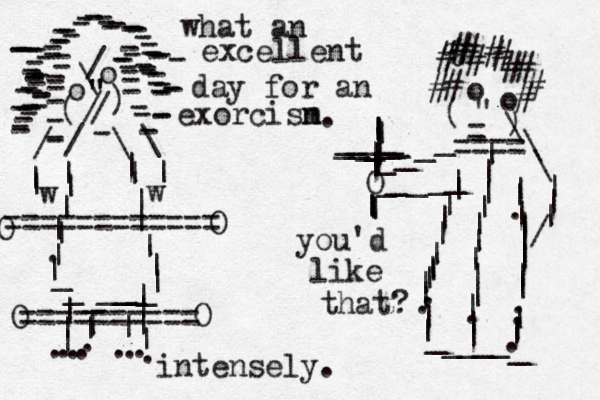 o o \ / " " " / / ( ) ------------------------------------------------------------------------------------ - / \ \ / | | | | | |||.|||||||||________ w w |||||||........|||.=========== = o o " - ) ( - ____O _____|||||||.||||.||_____ _ ||.||||||||..|||.%############\\\|||/|||||||||||___________||==== |||||||||.||| ========== O O O O what an excellent day for an exorcisn m you'd like that? intensely. .