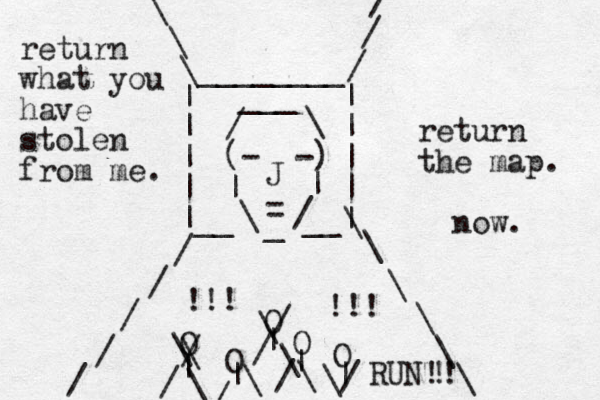 (- -) | | \ / _ = J / \ ___ | | | | | | | | |__ __| / / / / / / / / \ \ \ \ \ \ \ \ \ ________ O O O O O | | | | | \ \ / / \ \ / / \ \ / / \ \/ !!! !!! return what you have stolen from me. return the map. now. RUN!! ! 