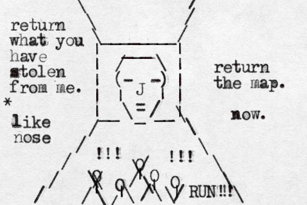 (- -) | | \ / _ = J / \ ___ | | | | | | | | |__ __| / / / / / / / / \ \ \ \ \ \ \ \ \ ________ O O O O O | | | | | \ \ / / \ \ / / \ \ / / \ \/ !!! !!! return what you have stolen from me. return the map. now. RUN!! ! like nose *