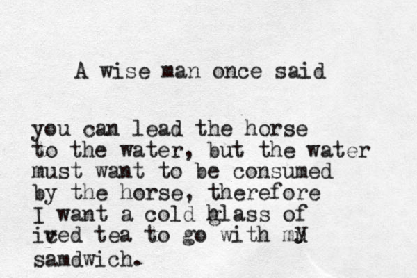 A wise man once said you can lead the horse to the water, but the water must want to be consumed by the horse, therefore I want a cold hl g ass of ived c tea to go with mu y samdwich.