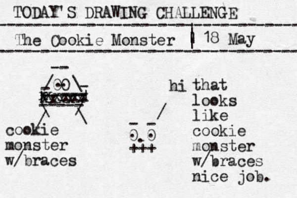 TODAY'S DRAWING CHALLENGE ---------------------------------- The Cookie Monster ---------------------------------- | | | | 18 May 0 0 . . 00 . . / \ -- - ----- ----- | | xxxxx x xxxx x \ / / \ - . +++ - - cookie monster w/braces / hi that looks like cookie monster w/braces nice job. 