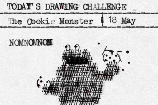 TODAY'S DRAWING CHALLENGE ---------------------------------- The Cookie Monster ---------------------------------- | | | | 18 May O O . . ##### ##### # # xxxxx xxxxx xxxxx ==== _ ---- ---- ---- -- ---- ###### # ######### ###### ## ## ########### ########### ## ### # # ( ) - - - - / \ . , . . . . . . . . . ########## ######### #######% # # # # ( ) . . . . # NOMNOMNON M
