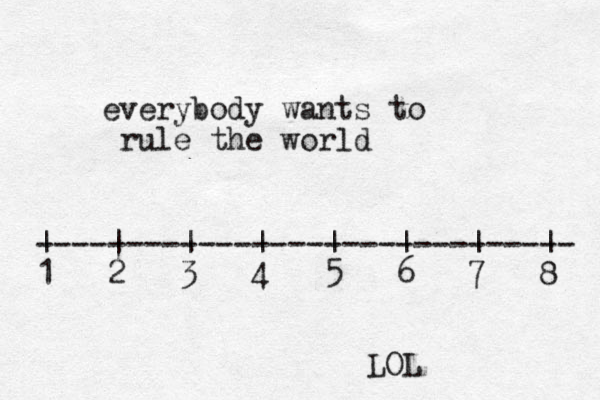 everybody wants to rule the world ------------------------------ | | | | | | | | 1 2 3 4 5 6 7 8 LOL