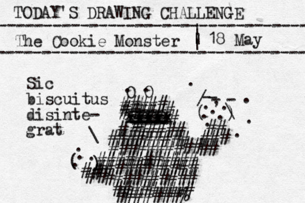 TODAY'S DRAWING CHALLENGE ---------------------------------- The Cookie Monster ---------------------------------- | | | | 18 May O O . . ##### ##### # # xxxxx xxxxx xxxxx ==== _ ---- ---- ---- -- ---- ###### # ######### ###### ## ## ########### ########### ## ### # # ( ) - - - - / \ . , . . . . . . . . . ########## ######### #######% # # # # ( ) . . . . # Sic biscuitus disinte- grat \ 