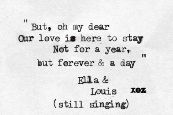 But, oh my dear Our love is here to stay Not for a year, but forever & a day Ella & Louis xoz x xox " " (still singing) 