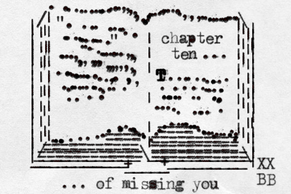 | | | | | | | | | | | | | | | | | | | | | | | | | | | | | | | | | | | | | | | | | | | | ___________ _ _ _ _ _ _ _ _ _ / / | | | | | | | | | | | | | | | | | | | | | | | \ \ ...............,,,,,...........,.....,,,............. ............................................ .........| | | | | | | | | || | | | | | | | | | | | | ____________\____________ + _____ + ". ......................" ...........,,,....,,,,,,,,,,,,,,,,..............,..,,, ....................chapter ten t T T T T T T ..............................................=========== ========== ========== == ========== ==== ==== =========== ... ... of missing you XX BB 