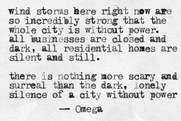 wind storms e h here right now are so incredibly strong that the whole city is without power. all businesses are closed and dark, all residential homes are silent and still. l there is nothing more scary and surreal than the dark, lonely silence of a city without power -- Omega