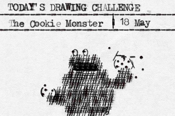 TODAY'S DRAWING CHALLENGE ---------------------------------- The Cookie Monster ---------------------------------- | | | | 18 May O O . . ##### ##### # # xxxxx xxxxx xxxxx ==== _ ---- ---- ---- -- ---- ###### # ######### ###### ## ## ########### ########### ## ### # # ( ) - - - - / \ . , . . . . . . . . . ########## ######### #######% # # # # ( ) . . . . # #