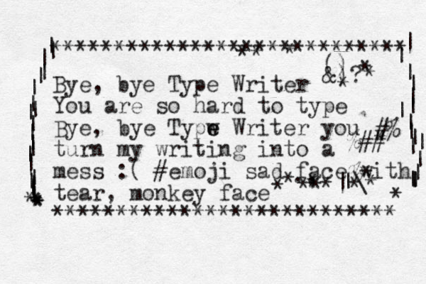 Bye, bye Type Writer You are so hard to type Bye, ye b Typw e e Writer you turn my writing into a mess :( #emoji sad face with tear, monkey face *********************** **** **************************** | | | | | | | | | | | | | | | | | | | | * * * * * | | | | | | | | | | | | | | | | | * #% %## % * |\ | ., () &)? * * * * * * * * * * * * * * * 