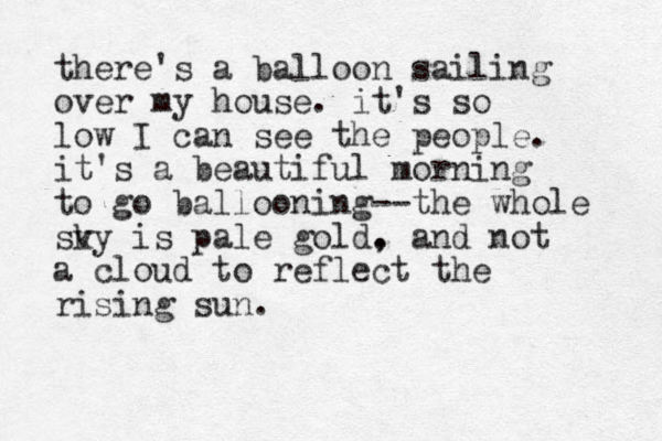 there's a balloon sailing over my house. it's so low I can see the people. it's a beautiful morning to go ballooning--the whole sv ky is pale gold. , and not a cloud to reflect the rising sun.