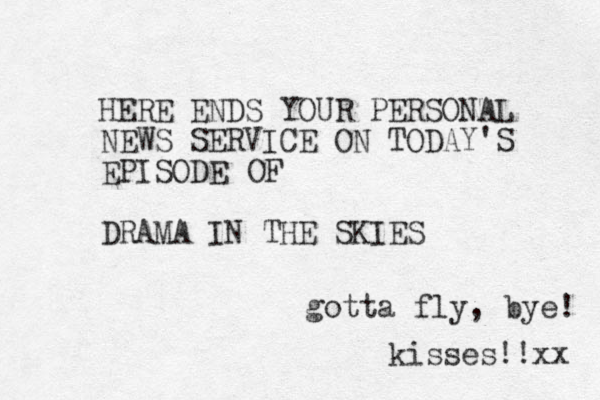HERE ENDS YOUR PERSONAL NEWS SERVICE ON TODAY'S EPISODE DRAMA IN THE SKIES OF gotta fly, bye! kisses!!xx 
