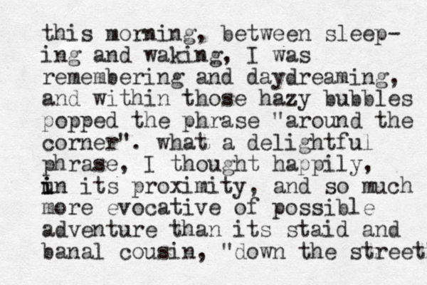 this morning, between sleep- ing and waking , I was remembering and daydreaming, and within those hazy bubbles popped the phrase "around the corner". what a delightful phrase, I thought happily, u i i in its proximity, and so much more evocative of possible adventure than its staid and banal cousin, "down the street" 